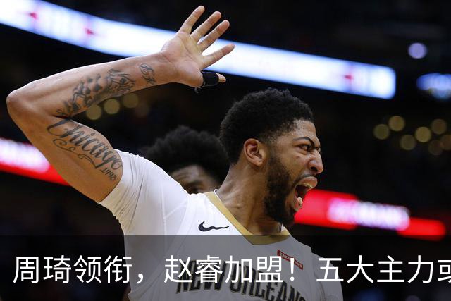 周琦领衔，赵睿加盟！五大主力或助阵男篮，CBA得分王遗憾未能入选